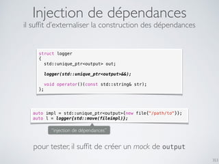 353
Injection de dépendances
struct logger
{
std::unique_ptr<output> out;
logger(std::unique_ptr<output>&&);
void operator()(const std::string& str);
};
il sufﬁt d’externaliser la construction des dépendances
auto impl = std::unique_ptr<output>{new file{"/path/to"}};
auto l = logger{std::move(fileimpl)};
pour tester, il sufﬁt de créer un mock de output
“injection de dépendances”
 