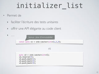 initializer_list
42
• Permet de
‣ faciliter l’écriture des tests unitaires
‣ offrir une API élégante au code client
‣ …
const auto v1 = std::vector<int>{1,2,3};
auto v2 = std::vector<int>{};
v2.reserve(3);
v2.push_back(1);
v2.push_back(2);
v2.push_back(3);
vs
bonus : plus d’immutabilité
 