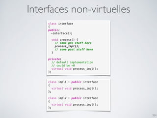 354
Interfaces non-virtuelles
class interface
{
public:
~interface();
void process() {
// some pre stuff here
process_impl();
// some post stuff here
}
private:
// default implementation
// could be =0
virtual void process_impl();
};
class impl1 : public interface
{
virtual void process_impl();
};
class impl2 : public interface
{
virtual void process_impl();
};
 