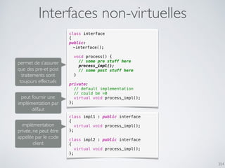 354
Interfaces non-virtuelles
class interface
{
public:
~interface();
void process() {
// some pre stuff here
process_impl();
// some post stuff here
}
private:
// default implementation
// could be =0
virtual void process_impl();
};
class impl1 : public interface
{
virtual void process_impl();
};
class impl2 : public interface
{
virtual void process_impl();
};
permet de s’assurer
que des pre-et post
traitements sont
toujours effectués
peut fournir une
implémentation par
défaut
implémentation
privée, ne peut être
appelée par le code
client
 