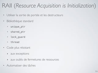 356
RAII (Resource Acquisition is Initialization)
• Utiliser la sortie de portée et les destructeurs
• Bibliothèque standard
‣ unique_ptr
‣ shared_ptr
‣ lock_guard
‣ thread
• Code plus résistant
‣ aux exceptions
‣ aux oublis de fermetures de ressources
• Automatiser des tâches
 