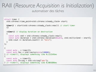 358
RAII (Resource Acquisition is Initialization)
struct timer {
std::chrono::time_point<std::chrono::steady_clock> start;
timer() : start(std::chrono::steady_clock::now()) // start timer
{}
~timer() // display duration on destruction
{
const auto end = std::chrono::steady_clock::now();
const auto duration = std::chrono::duration<double, std::milli>{end - start};
std::cout << duration.count() << "msn";
}
};
{
const auto _ = timer{};
const auto vec = std::vector<int>(10000);
} // ~timer(), displays something like 0.111545ms
{
const auto _ = timer{};
const auto string = std::string{"abc"};
} // ~timer(), displays something like 0.001886ms
automatiser des tâches
 