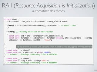 358
RAII (Resource Acquisition is Initialization)
struct timer {
std::chrono::time_point<std::chrono::steady_clock> start;
timer() : start(std::chrono::steady_clock::now()) // start timer
{}
~timer() // display duration on destruction
{
const auto end = std::chrono::steady_clock::now();
const auto duration = std::chrono::duration<double, std::milli>{end - start};
std::cout << duration.count() << "msn";
}
};
{
const auto _ = timer{};
const auto vec = std::vector<int>(10000);
} // ~timer(), displays something like 0.111545ms
{
const auto _ = timer{};
const auto string = std::string{"abc"};
} // ~timer(), displays something like 0.001886ms
automatiser des tâches
ne pas oublier d’utiliser une variable, sinon le destructeur est appelé immédiatement
 