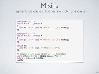 359
Mixins
fragments de classes destinés à enrichir une classe
template<class T>
struct mixin1 : public T
{
void f() {std::cout << "mixin1::f()n"; T::f();}
};
template<class T>
struct mixin2 : public T
{
void g() {std::cout << "mixin2::g()n"; T::f();}
};
struct foo {
void f() {std::cout << "foo::f()n";};
};
// compose a new type, mixins act as decorators
using enhanced_type = mixin2<mixin1<foo>>;
auto x = enhanced_type{};
x.g();
 