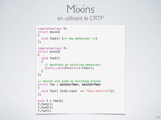 360
Mixins
en utilisant le CRTP
template<class T>
struct mixin1
{
void fun1() {/* new behaviour */}
};
template<class T>
struct mixin2
{
void fun2()
{
// decorate an existing behaviour
static_cast<T*>(this)->fun();
}
};
// mixins are used as building blocks
struct foo : mixin1<foo>, mixin2<foo>
{
void fun() {std::cout << "foo::fun()n";};
};
auto f = foo{};
f.fun1();
f.fun2();
f.fun();
 