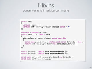 361
Mixins
conserver une interface commune
struct base
{
virtual ~base() {}
virtual std::unique_ptr<base> clone() const = 0;
};
template <typename Derived>
struct base_crtp : public base
{
std::unique_ptr<base> clone() const override
{
const auto& as_derived = static_cast<const Derived&>(*this);
return std::unique_ptr<base>{new Derived{as_derived}};
}
};
struct derived1 : public base_crtp<derived1> {};
struct derived2 : public base_crtp<derived2> {};
const auto ptr = std::unique_ptr<base>{new derived1};
const auto ptr2 = ptr->clone();
 