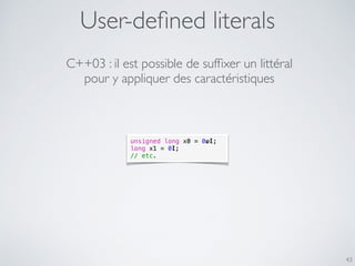 User-deﬁned literals
43
unsigned long x0 = 0ul;
long x1 = 0l;
// etc.
C++03 : il est possible de sufﬁxer un littéral
pour y appliquer des caractéristiques
 