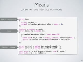 361
Mixins
conserver une interface commune
struct base
{
virtual ~base() {}
virtual std::unique_ptr<base> clone() const = 0;
};
template <typename Derived>
struct base_crtp : public base
{
std::unique_ptr<base> clone() const override
{
const auto& as_derived = static_cast<const Derived&>(*this);
return std::unique_ptr<base>{new Derived{as_derived}};
}
};
struct derived1 : public base_crtp<derived1> {};
struct derived2 : public base_crtp<derived2> {};
const auto ptr = std::unique_ptr<base>{new derived1};
const auto ptr2 = ptr->clone();
héritent de base
interface commune
mixin
 