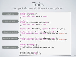 362
Traits
template <typename T>
struct has_feature {
static const auto value = false;
};
template <>
struct has_feature<std::vector<int>> {
static const auto value = true;
};
template <bool HasFeature, typename T> struct algo_impl;
template <typename T> struct algo_impl<false, T> {
void operator()(const T&) const {std::cout << "O(n)n";}
};
template <typename T> struct algo_impl<true, T> {
void operator()(const T&) const {std::cout << "O(1)n";}
};
template <typename T>
void algo(const T& x) {
algo_impl<has_feature<T>::value, T>{}(x);
}
algo(std::vector<int>{});
algo(std::vector<long>{});
trait général
trait spécialisé
algorithme général
algorithme spécialisé
dispatch statique
tirer parti de caractéristiques à la compilation
 
