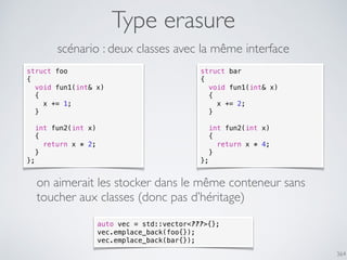 364
Type erasure
struct foo
{
void fun1(int& x)
{
x += 1;
}
int fun2(int x)
{
return x * 2;
}
};
struct bar
{
void fun1(int& x)
{
x += 2;
}
int fun2(int x)
{
return x * 4;
}
};
scénario : deux classes avec la même interface
on aimerait les stocker dans le même conteneur sans
toucher aux classes (donc pas d’héritage)
auto vec = std::vector<???>{};
vec.emplace_back(foo{});
vec.emplace_back(bar{});
 