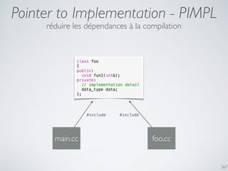 367
Pointer to Implementation - PIMPL
réduire les dépendances à la compilation
class foo
{
public:
void fun1(int&);
private:
// implementation detail
data_type data;
};
main.cc
#include
foo.cc
#include
 