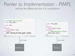 368
Pointer to Implementation - PIMPL
réduire les dépendances à la compilation
// forward declaration
class foo_impl;
class foo
{
public:
void fun1(int&);
private:
std::shared_ptr<foo_impl> pimpl;
};
main.cc
#include
class foo_impl
{
public:
void fun1(int&);
private:
// implementation detail
data_type data;
};
foo.cc
#include
 