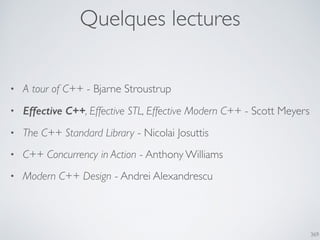 Quelques lectures
369
• A tour of C++ - Bjarne Stroustrup
• Effective C++, Effective STL, Effective Modern C++ - Scott Meyers
• The C++ Standard Library - Nicolai Josuttis
• C++ Concurrency in Action - Anthony Williams
• Modern C++ Design - Andrei Alexandrescu
 