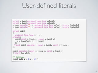 User-deﬁned literals
48
struct x_type{unsigned long long value;};
struct y_type{unsigned long long value;};
x_type operator"" _x(unsigned long long value) {return {value};}
y_type operator"" _y(unsigned long long value) {return {value};}
struct point
{
unsigned long long x_, y_;
private:
point(const x_type& x, const y_type& y)
: x_(x.value), y_(y.value)
{}
friend point operator+(const x_type&, const y_type&);
};
point operator+(const x_type& x, const y_type& y)
{return {x, y};};
// later...
const auto p = 3_x + 5_y;
 