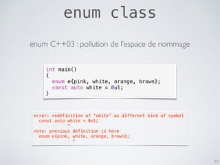 enum class
53
int main()
{
enum e{pink, white, orange, brown};
const auto white = 0ul;
}
error: redefinition of 'white' as different kind of symbol
  const auto white = 0ul;
             ^
note: previous definition is here
  enum e{pink, white, orange, brown};
               ^
enum C++03 : pollution de l’espace de nommage
 