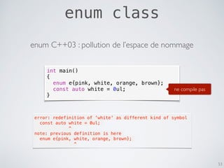 enum class
53
int main()
{
enum e{pink, white, orange, brown};
const auto white = 0ul;
}
ne compile pas
error: redefinition of 'white' as different kind of symbol
  const auto white = 0ul;
             ^
note: previous definition is here
  enum e{pink, white, orange, brown};
               ^
enum C++03 : pollution de l’espace de nommage
 