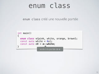 enum class
55
int main()
{
enum class e{pink, white, orange, brown};
const auto white = 0ul;
const auto e0 = e::white;
}
enum class créé une nouvelle portée
accès à la portée de e
 