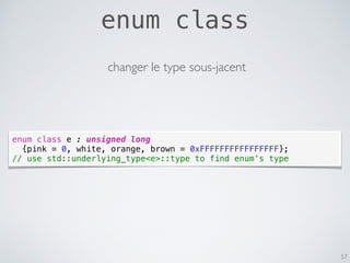 enum class
57
enum class e : unsigned long
{pink = 0, white, orange, brown = 0xFFFFFFFFFFFFFFFF};
// use std::underlying_type<e>::type to find enum’s type
changer le type sous-jacent
 