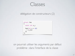 Classes
67
délégation de constructeurs (2)
struct foo
{
const int x_;
foo(int x = 42)
: x_{x}
{}
};
on pourrait utiliser les arguments par défaut
problème : dans l’interface de la classe
 