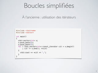 Boucles simpliﬁées
9
#include <iostream>
#include <vector>
int main()
{
std::vector<int> v;
v.push_back(1);
v.push_back(2);
for ( std::vector<int>::const_iterator cit = v.begin()
; cit != v.end(); ++cit)
{
std::cout << *cit << ',';
}
}
À l’ancienne : utilisation des itérateurs
 