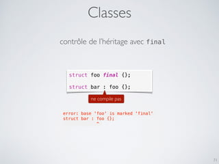 Classes
71
contrôle de l’héritage avec final
struct foo final {};
struct bar : foo {};
ne compile pas
error: base 'foo' is marked 'final'
struct bar : foo {};
             ^
 
