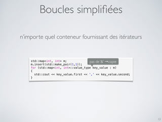 Boucles simpliﬁées
12
std::map<int, int> m;
m.insert(std::make_pair(1,1));
for (std::map<int, int>::value_type key_value : m)
{
std::cout << key_value.first << ',' << key_value.second;
}
n’importe quel conteneur fournissant des itérateurs
pas de ‘&’ →copie
 