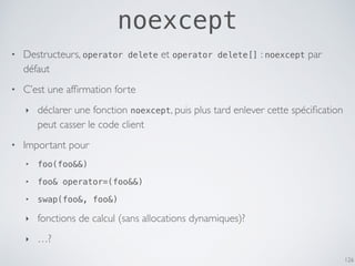 • Destructeurs, operator delete et operator delete[] : noexcept par
défaut
• C’est une afﬁrmation forte
‣ déclarer une fonction noexcept, puis plus tard enlever cette spéciﬁcation
peut casser le code client
• Important pour
‣ foo(foo&&)
‣ foo& operator=(foo&&)
‣ swap(foo&, foo&)
‣ fonctions de calcul (sans allocations dynamiques)?
‣ …?
126
noexcept
 