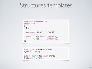 Structures templates
142
template <typename T>
struct foo
{
T x_;
foo(const T& x) : x_(x) {}
const T& x() const {return x_;}
T& x() {return x_;}
};
auto f_int = foo<int>{42};
f_int.x() += 2;
auto f_char = foo<char>{'a'};
f_char.x() = 'b';
 
