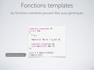 Fonctions templates
145
les fonctions membres peuvent être aussi génériques
template <typename T>
struct foo
{
T x_;
foo(const T& x) : x_(x) {}
template <typename U>
void bar(const U&) {}
};
auto f = foo<int>{42};
f.bar(3.22);méthode générique
 