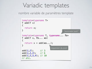 Variadic templates
176
template<typename T>
T add(T x)
{
return x;
}
template<typename T, typename... Ts>
T add(T x, Ts... xs)
{
return x + add(xs...);
}
add(1,2); // 3
add(1,2,3); // 6
add(1,2,3,4); // 10
// etc.
nombre variable de paramètres template
expansion du pack
“parameter pack”
 
