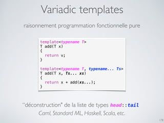 Variadic templates
178
raisonnement programmation fonctionnelle pure
template<typename T>
T add(T x)
{
return v;
}
template<typename T, typename... Ts>
T add(T x, Ts... xs)
{
return x + add(xs...);
}
“déconstruction" de la liste de types head::tail
Caml, Standard ML, Haskell, Scala, etc.
 