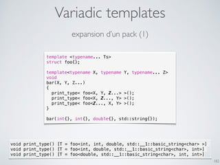 Variadic templates
182
expansion d’un pack (1)
template <typename... Ts>
struct foo{};
template<typename X, typename Y, typename... Z>
void
bar(X, Y, Z...)
{
print_type< foo<X, Y, Z...> >();
print_type< foo<X, Z..., Y> >();
print_type< foo<Z..., X, Y> >();
}
bar(int{}, int{}, double{}, std::string{});
void print_type() [T = foo<int, int, double, std::__1::basic_string<char> >]
void print_type() [T = foo<int, double, std::__1::basic_string<char>, int>]
void print_type() [T = foo<double, std::__1::basic_string<char>, int, int>]
 