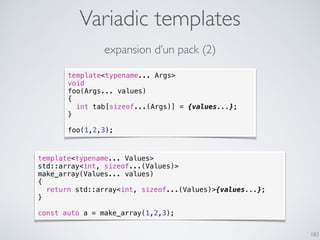 Variadic templates
183
expansion d’un pack (2)
template<typename... Values>
std::array<int, sizeof...(Values)>
make_array(Values... values)
{
return std::array<int, sizeof...(Values)>{values...};
}
const auto a = make_array(1,2,3);
template<typename... Args>
void
foo(Args... values)
{
int tab[sizeof...(Args)] = {values...};
}
foo(1,2,3);
 