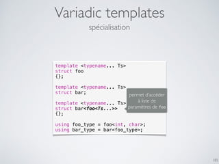 Variadic templates
185
spécialisation
template <typename... Ts>
struct foo
{};
template <typename... Ts>
struct bar;
template <typename... Ts>
struct bar<foo<Ts...>>
{};
using foo_type = foo<int, char>;
using bar_type = bar<foo_type>;
permet d’accéder
à liste de
paramètres de foo
 