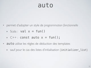 22
• permet d’adopter un style de programmation fonctionnelle
‣ Scala : val x = fun()
‣ C++ : const auto x = fun();
• auto utilise les règles de déduction des templates
‣ sauf pour le cas des listes d’initialisation (initializer_list)
auto
 