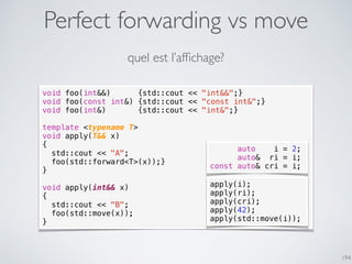 Perfect forwarding vs move
194
void foo(int&&) {std::cout << "int&&";}
void foo(const int&) {std::cout << "const int&";}
void foo(int&) {std::cout << "int&";}
template <typename T>
void apply(T&& x)
{
std::cout << "A";
foo(std::forward<T>(x));}
}
void apply(int&& x)
{
std::cout << "B";
foo(std::move(x));
}
apply(i);
apply(ri);
apply(cri);
apply(42);
apply(std::move(i));
quel est l’afﬁchage?
auto i = 2;
auto& ri = i;
const auto& cri = i;
 
