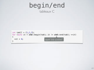 197
begin/end
tableaux C
int tab[] = {1,2,3};
for (auto it = std::begin(tab); it != std::end(tab); ++it)
{
*it = 0;
}
appel “fully qualiﬁed”
 