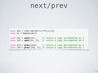 198
next/prev
auto vec = std::vector<int>{1,2,3};
auto it = begin(vec);
auto it1 = next(it); // return a copy incremented by 1
auto it2 = next(it, 2); // return a copy incremented by 2
auto it3 = prev(it2); // return a copy decremented by 1
auto it4 = prev(it3, 1); // return a copy decremented by 1
 