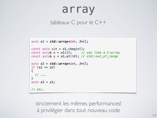 204
array
auto a1 = std::array<int, 3>{};
const auto cit = a1.cbegin();
const auto& x = a1[2]; // use like a C-array
const auto& y = a1.at(10); // std::out_of_range
auto a2 = std::array<int, 3>{};
if (a1 == a2)
{
// ...
}
auto a3 = a1;
// etc.
tableaux C pour le C++
strictement les mêmes performances!
à privilégier dans tout nouveau code
 