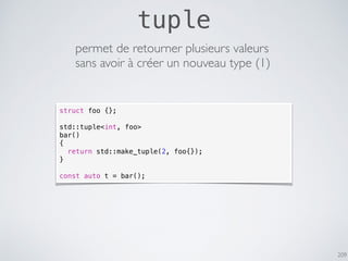 209
tuple
permet de retourner plusieurs valeurs
sans avoir à créer un nouveau type (1)
struct foo {};
std::tuple<int, foo>
bar()
{
return std::make_tuple(2, foo{});
}
const auto t = bar();
 