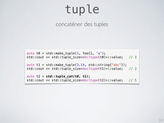 211
tuple
concaténer des tuples
auto t0 = std::make_tuple(1, foo{}, 'a');
std::cout << std::tuple_size<decltype(t0)>::value; // 3
auto t1 = std::make_tuple(3.14, std::string{"abc"});
std::cout << std::tuple_size<decltype(t1)>::value; // 2
auto t2 = std::tuple_cat(t0, t1);
std::cout << std::tuple_size<decltype(t2)>::value; // 5
 