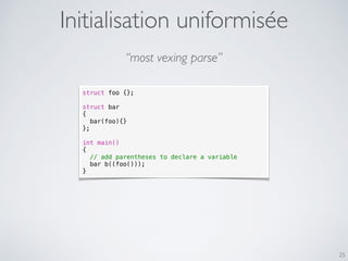 25
Initialisation uniformisée
struct foo {};
struct bar
{
bar(foo){}
};
int main()
{
// add parentheses to declare a variable
bar b((foo()));
}
“most vexing parse”
 