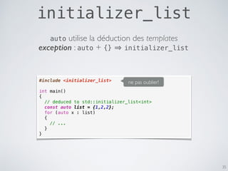 initializer_list
35
#include <initializer_list>
int main()
{
// deduced to std::initializer_list<int>
const auto list = {1,2,2};
for (auto x : list)
{
// ...
}
}
ne pas oublier!
exception : auto + {} initializer_list
auto utilise la déduction des templates
 