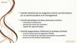 6
 Comité réclamé par les stagiaires inscrits aux formations
sur la communication et le management
 Comité périodique et donc processus continu
– entretient la démarche
– permet de suivre les situations
– rappel des apprentissages
 Comité pragmatique (réalisme) et pratique (action)
– C’est le terrain qui est apporté à l’étude
– Et non la théorie qui doit être transposée au quotidien
(comme les formations habituelles)
Atouts
Contactissime
Communiquons Ici & Maintenant
 