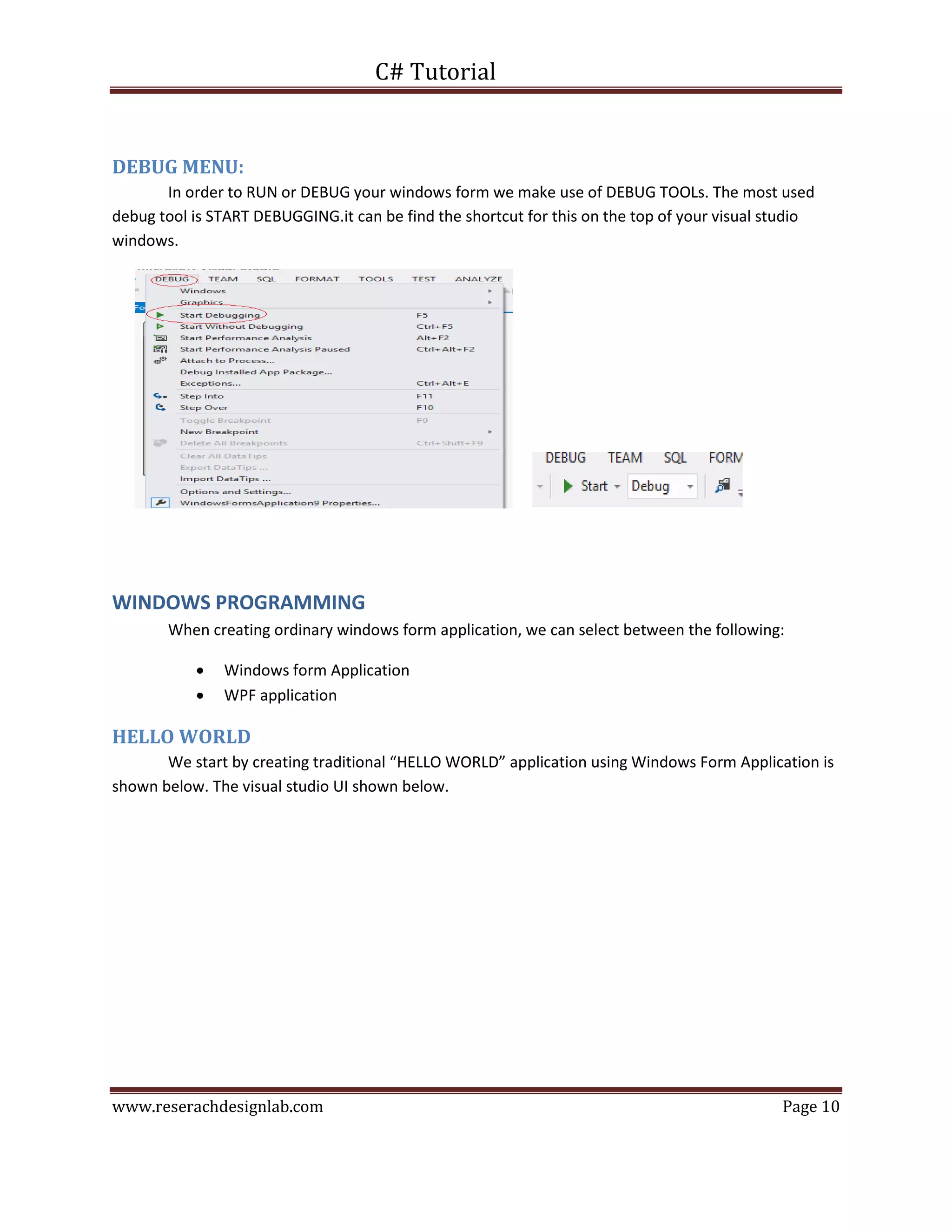 C# Tutorial
www.reserachdesignlab.com Page 10
DEBUG MENU:
In order to RUN or DEBUG your windows form we make use of DEBUG TOOLs. The most used
debug tool is START DEBUGGING.it can be find the shortcut for this on the top of your visual studio
windows.
WINDOWS PROGRAMMING
When creating ordinary windows form application, we can select between the following:
 Windows form Application
 WPF application
HELLO WORLD
We start by creating traditional “HELLO WORLD” application using Windows Form Application is
shown below. The visual studio UI shown below.
 
