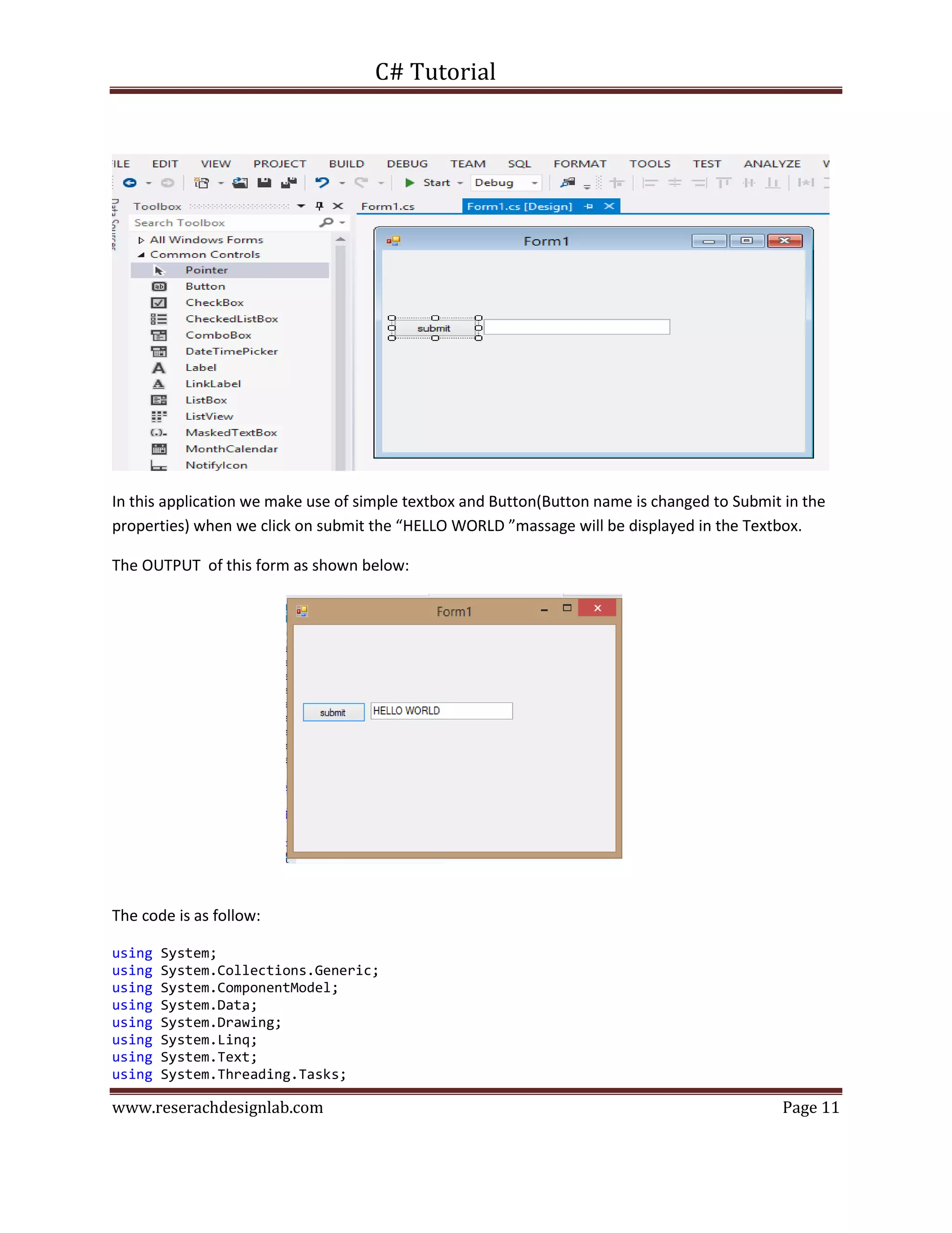 C# Tutorial
www.reserachdesignlab.com Page 11
In this application we make use of simple textbox and Button(Button name is changed to Submit in the
properties) when we click on submit the “HELLO WORLD ”massage will be displayed in the Textbox.
The OUTPUT of this form as shown below:
The code is as follow:
using System;
using System.Collections.Generic;
using System.ComponentModel;
using System.Data;
using System.Drawing;
using System.Linq;
using System.Text;
using System.Threading.Tasks;
 