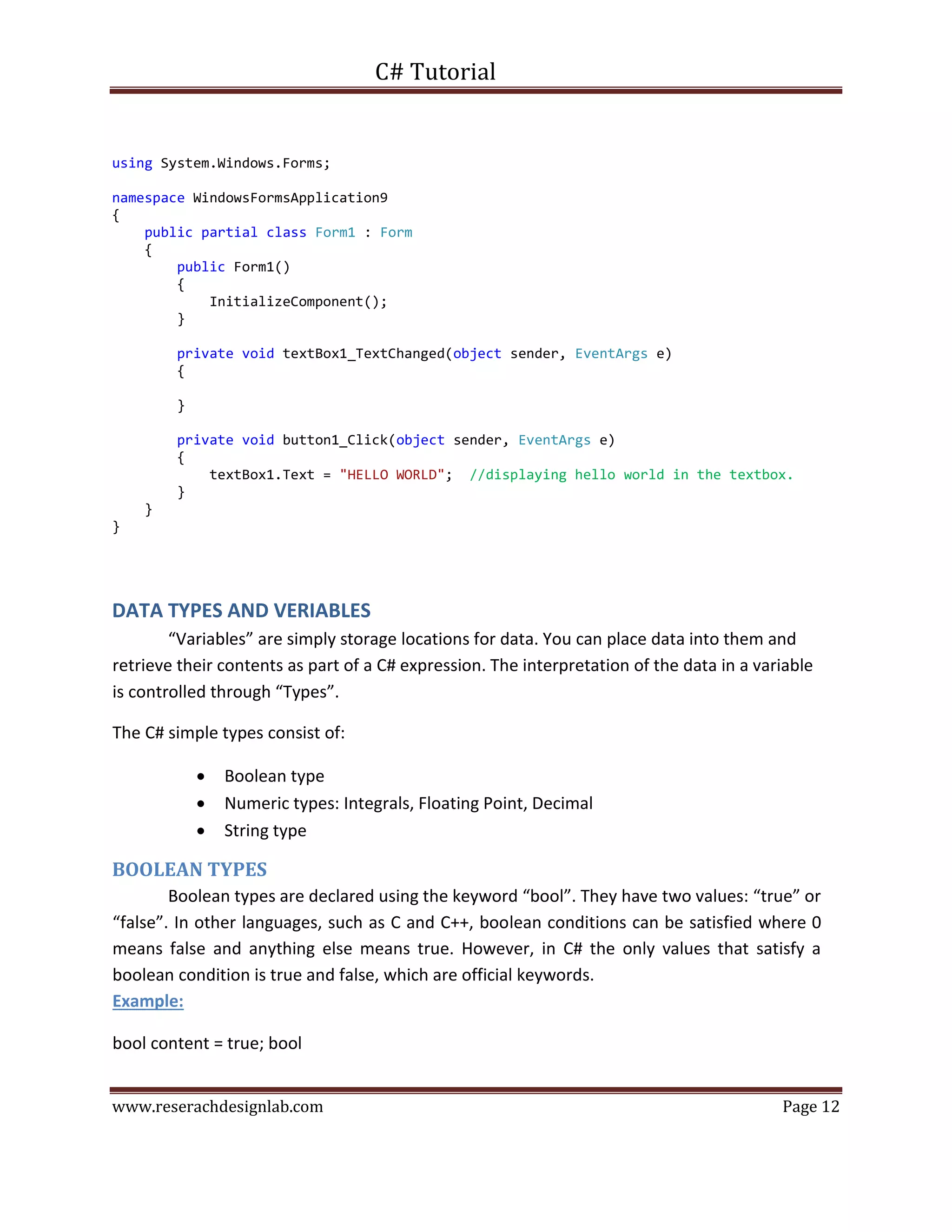 C# Tutorial
www.reserachdesignlab.com Page 12
using System.Windows.Forms;
namespace WindowsFormsApplication9
{
public partial class Form1 : Form
{
public Form1()
{
InitializeComponent();
}
private void textBox1_TextChanged(object sender, EventArgs e)
{
}
private void button1_Click(object sender, EventArgs e)
{
textBox1.Text = "HELLO WORLD"; //displaying hello world in the textbox.
}
}
}
DATA TYPES AND VERIABLES
“Variables” are simply storage locations for data. You can place data into them and
retrieve their contents as part of a C# expression. The interpretation of the data in a variable
is controlled through “Types”.
The C# simple types consist of:
 Boolean type
 Numeric types: Integrals, Floating Point, Decimal
 String type
BOOLEAN TYPES
Boolean types are declared using the keyword “bool”. They have two values: “true” or
“false”. In other languages, such as C and C++, boolean conditions can be satisfied where 0
means false and anything else means true. However, in C# the only values that satisfy a
boolean condition is true and false, which are official keywords.
Example:
bool content = true; bool
 