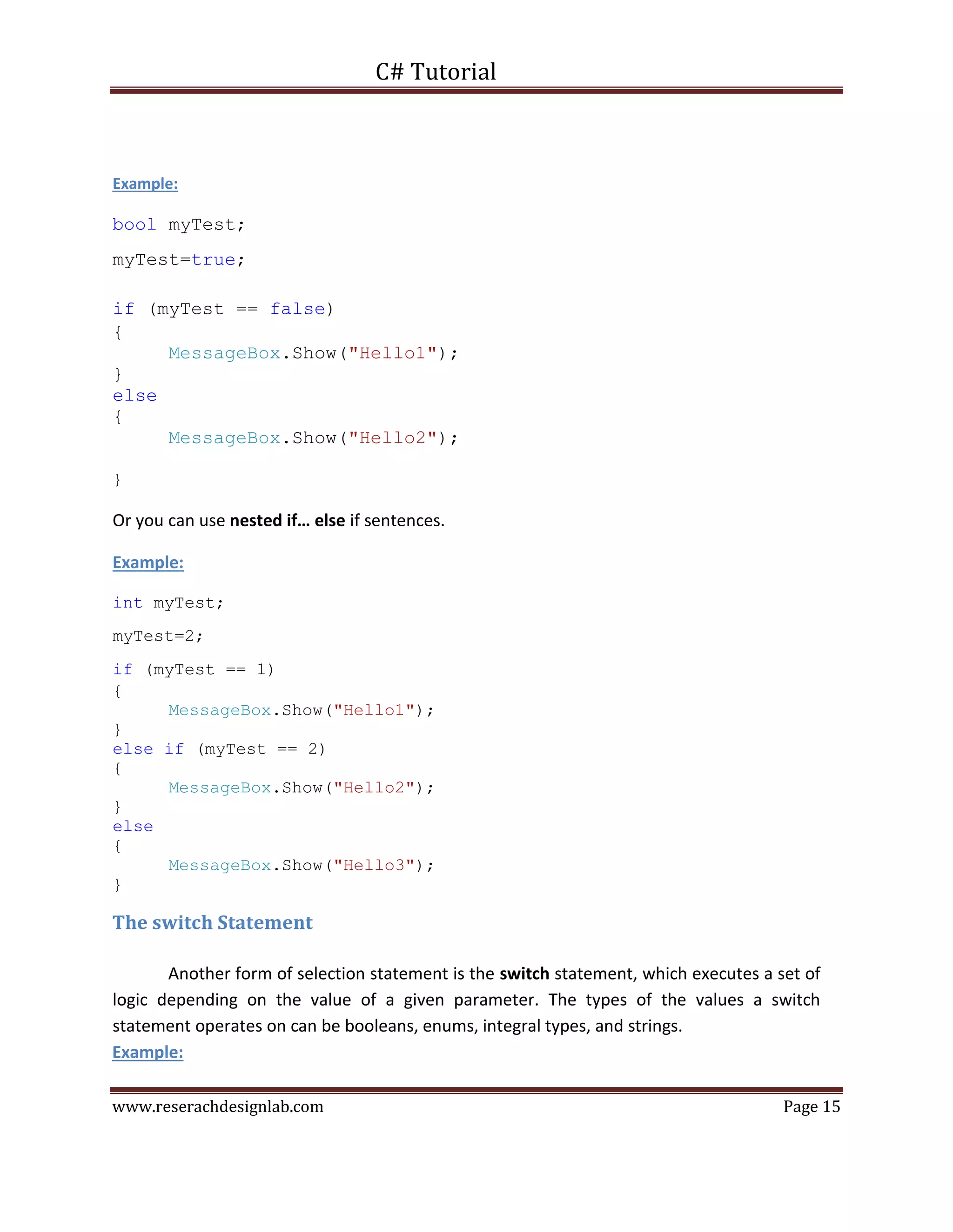C# Tutorial
www.reserachdesignlab.com Page 15
Example:
bool myTest;
myTest=true;
if (myTest == false)
{
MessageBox.Show("Hello1");
}
else
{
MessageBox.Show("Hello2");
}
Or you can use nested if… else if sentences.
Example:
int myTest;
myTest=2;
if (myTest == 1)
{
MessageBox.Show("Hello1");
}
else if (myTest == 2)
{
MessageBox.Show("Hello2");
}
else
{
MessageBox.Show("Hello3");
}
The switch Statement
Another form of selection statement is the switch statement, which executes a set of
logic depending on the value of a given parameter. The types of the values a switch
statement operates on can be booleans, enums, integral types, and strings.
Example:
 