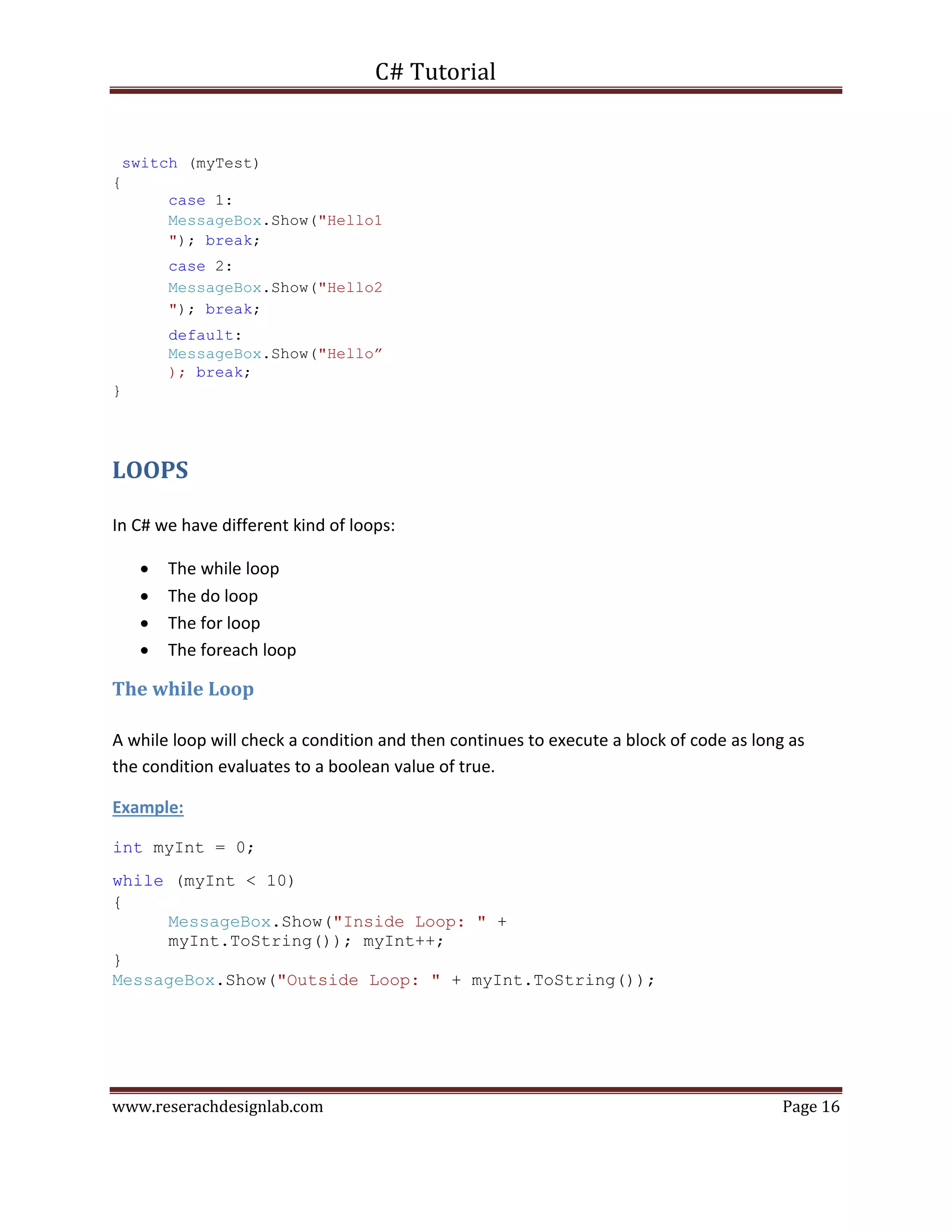 C# Tutorial
www.reserachdesignlab.com Page 16
switch (myTest)
{
case 1:
MessageBox.Show("Hello1
"); break;
case 2:
MessageBox.Show("Hello2
"); break;
default:
MessageBox.Show("Hello”
); break;
}
LOOPS
In C# we have different kind of loops:
 The while loop 
 The do loop 
 The for loop 
 The foreach loop 
The while Loop
A while loop will check a condition and then continues to execute a block of code as long as
the condition evaluates to a boolean value of true.
Example:
int myInt = 0;
while (myInt < 10)
{
MessageBox.Show("Inside Loop: " +
myInt.ToString()); myInt++;
}
MessageBox.Show("Outside Loop: " + myInt.ToString());
 