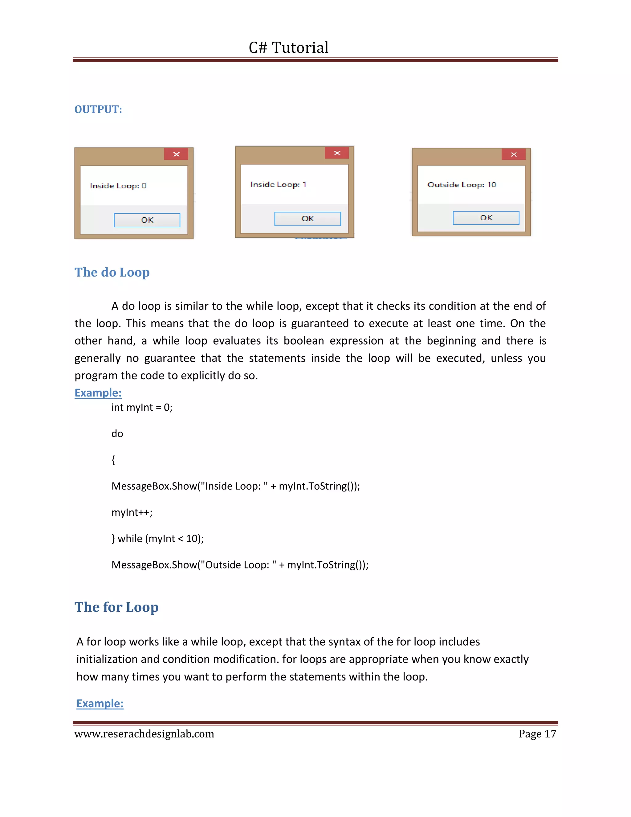 C# Tutorial
www.reserachdesignlab.com Page 17
OUTPUT:
The do Loop
A do loop is similar to the while loop, except that it checks its condition at the end of
the loop. This means that the do loop is guaranteed to execute at least one time. On the
other hand, a while loop evaluates its boolean expression at the beginning and there is
generally no guarantee that the statements inside the loop will be executed, unless you
program the code to explicitly do so.
Example:
int myInt = 0;
do
{
MessageBox.Show("Inside Loop: " + myInt.ToString());
myInt++;
} while (myInt < 10);
MessageBox.Show("Outside Loop: " + myInt.ToString());
The for Loop
A for loop works like a while loop, except that the syntax of the for loop includes
initialization and condition modification. for loops are appropriate when you know exactly
how many times you want to perform the statements within the loop.
Example:
 